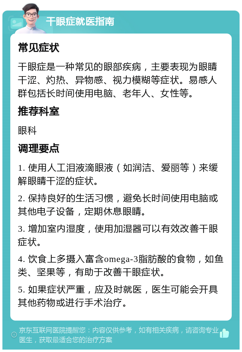 干眼症就医指南 常见症状 干眼症是一种常见的眼部疾病，主要表现为眼睛干涩、灼热、异物感、视力模糊等症状。易感人群包括长时间使用电脑、老年人、女性等。 推荐科室 眼科 调理要点 1. 使用人工泪液滴眼液（如润洁、爱丽等）来缓解眼睛干涩的症状。 2. 保持良好的生活习惯，避免长时间使用电脑或其他电子设备，定期休息眼睛。 3. 增加室内湿度，使用加湿器可以有效改善干眼症状。 4. 饮食上多摄入富含omega-3脂肪酸的食物，如鱼类、坚果等，有助于改善干眼症状。 5. 如果症状严重，应及时就医，医生可能会开具其他药物或进行手术治疗。