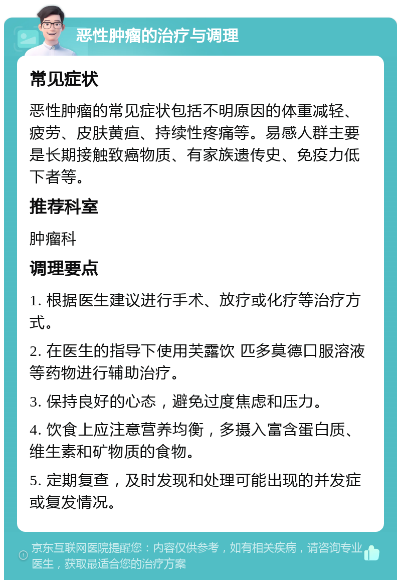 恶性肿瘤的治疗与调理 常见症状 恶性肿瘤的常见症状包括不明原因的体重减轻、疲劳、皮肤黄疸、持续性疼痛等。易感人群主要是长期接触致癌物质、有家族遗传史、免疫力低下者等。 推荐科室 肿瘤科 调理要点 1. 根据医生建议进行手术、放疗或化疗等治疗方式。 2. 在医生的指导下使用芙露饮 匹多莫德口服溶液等药物进行辅助治疗。 3. 保持良好的心态，避免过度焦虑和压力。 4. 饮食上应注意营养均衡，多摄入富含蛋白质、维生素和矿物质的食物。 5. 定期复查，及时发现和处理可能出现的并发症或复发情况。