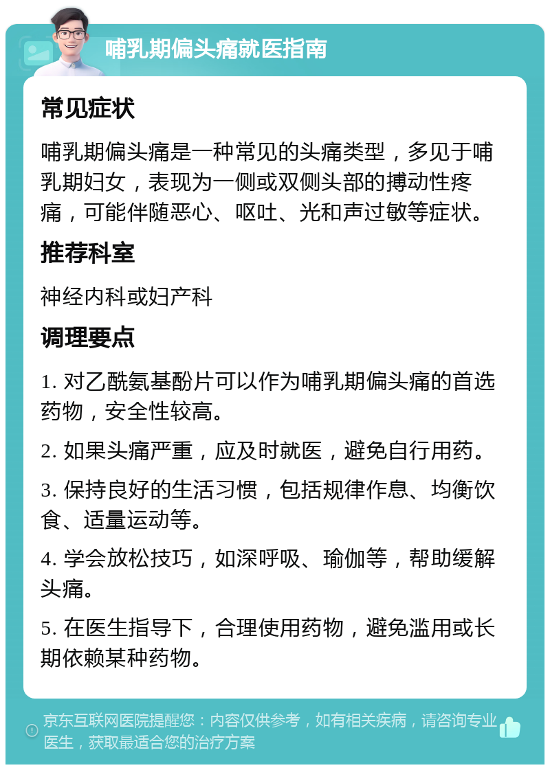 哺乳期偏头痛就医指南 常见症状 哺乳期偏头痛是一种常见的头痛类型，多见于哺乳期妇女，表现为一侧或双侧头部的搏动性疼痛，可能伴随恶心、呕吐、光和声过敏等症状。 推荐科室 神经内科或妇产科 调理要点 1. 对乙酰氨基酚片可以作为哺乳期偏头痛的首选药物，安全性较高。 2. 如果头痛严重，应及时就医，避免自行用药。 3. 保持良好的生活习惯，包括规律作息、均衡饮食、适量运动等。 4. 学会放松技巧，如深呼吸、瑜伽等，帮助缓解头痛。 5. 在医生指导下，合理使用药物，避免滥用或长期依赖某种药物。