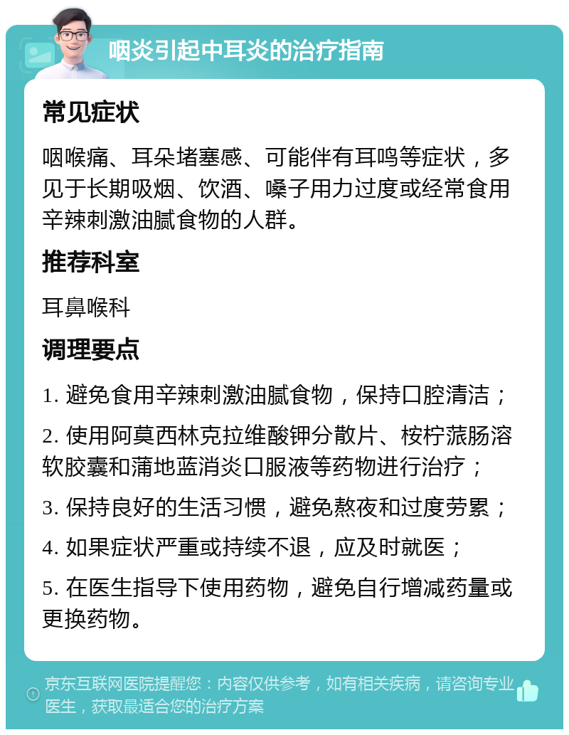 咽炎引起中耳炎的治疗指南 常见症状 咽喉痛、耳朵堵塞感、可能伴有耳鸣等症状，多见于长期吸烟、饮酒、嗓子用力过度或经常食用辛辣刺激油腻食物的人群。 推荐科室 耳鼻喉科 调理要点 1. 避免食用辛辣刺激油腻食物，保持口腔清洁； 2. 使用阿莫西林克拉维酸钾分散片、桉柠蒎肠溶软胶囊和蒲地蓝消炎口服液等药物进行治疗； 3. 保持良好的生活习惯，避免熬夜和过度劳累； 4. 如果症状严重或持续不退，应及时就医； 5. 在医生指导下使用药物，避免自行增减药量或更换药物。