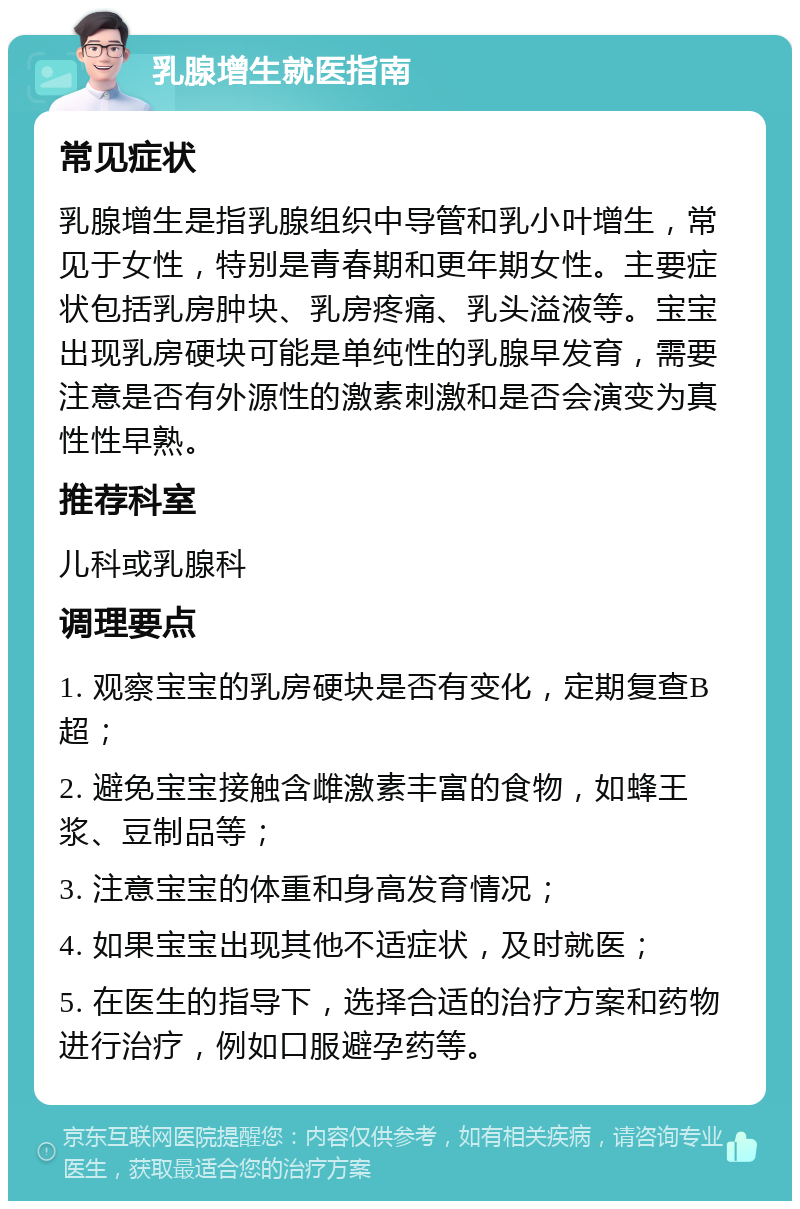 乳腺增生就医指南 常见症状 乳腺增生是指乳腺组织中导管和乳小叶增生，常见于女性，特别是青春期和更年期女性。主要症状包括乳房肿块、乳房疼痛、乳头溢液等。宝宝出现乳房硬块可能是单纯性的乳腺早发育，需要注意是否有外源性的激素刺激和是否会演变为真性性早熟。 推荐科室 儿科或乳腺科 调理要点 1. 观察宝宝的乳房硬块是否有变化，定期复查B超； 2. 避免宝宝接触含雌激素丰富的食物，如蜂王浆、豆制品等； 3. 注意宝宝的体重和身高发育情况； 4. 如果宝宝出现其他不适症状，及时就医； 5. 在医生的指导下，选择合适的治疗方案和药物进行治疗，例如口服避孕药等。