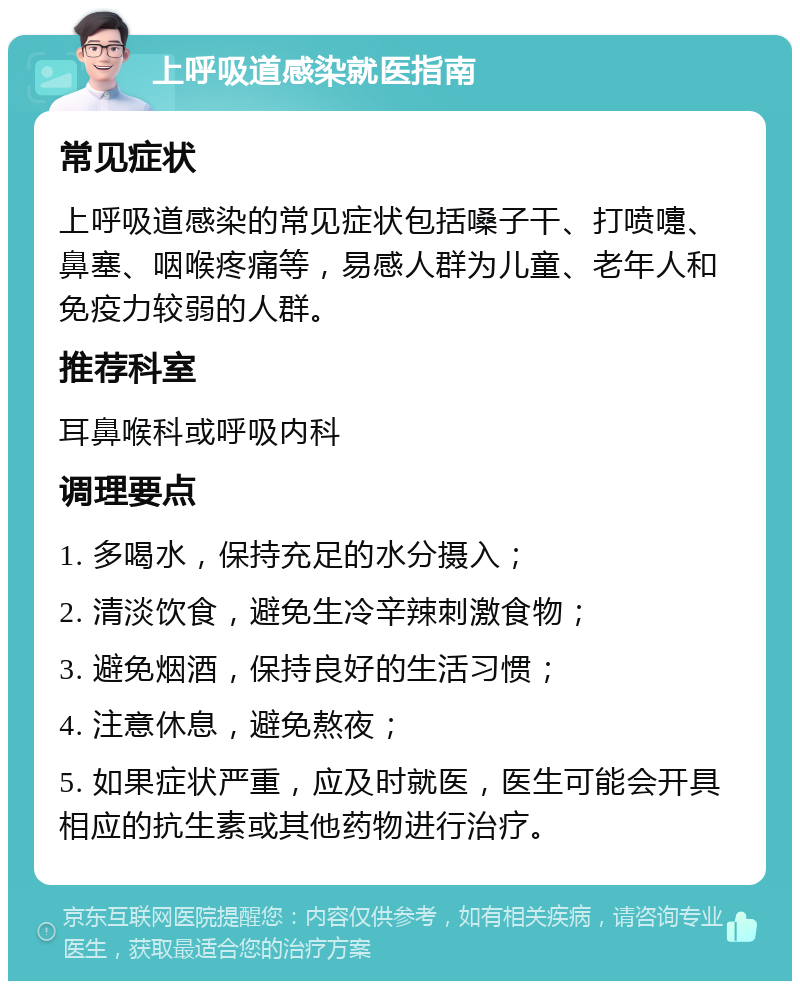 上呼吸道感染就医指南 常见症状 上呼吸道感染的常见症状包括嗓子干、打喷嚏、鼻塞、咽喉疼痛等，易感人群为儿童、老年人和免疫力较弱的人群。 推荐科室 耳鼻喉科或呼吸内科 调理要点 1. 多喝水，保持充足的水分摄入； 2. 清淡饮食，避免生冷辛辣刺激食物； 3. 避免烟酒，保持良好的生活习惯； 4. 注意休息，避免熬夜； 5. 如果症状严重，应及时就医，医生可能会开具相应的抗生素或其他药物进行治疗。