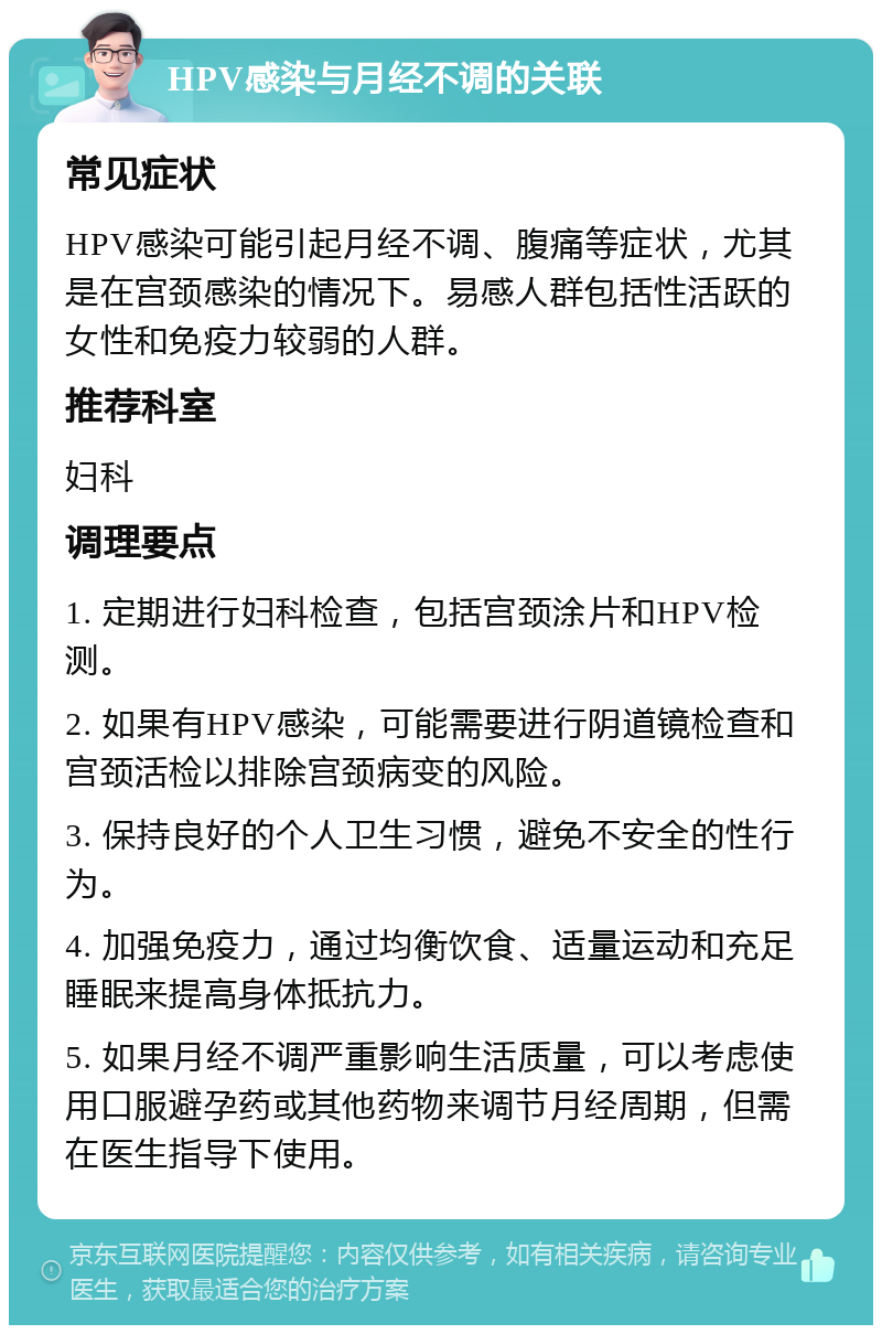 HPV感染与月经不调的关联 常见症状 HPV感染可能引起月经不调、腹痛等症状，尤其是在宫颈感染的情况下。易感人群包括性活跃的女性和免疫力较弱的人群。 推荐科室 妇科 调理要点 1. 定期进行妇科检查，包括宫颈涂片和HPV检测。 2. 如果有HPV感染，可能需要进行阴道镜检查和宫颈活检以排除宫颈病变的风险。 3. 保持良好的个人卫生习惯，避免不安全的性行为。 4. 加强免疫力，通过均衡饮食、适量运动和充足睡眠来提高身体抵抗力。 5. 如果月经不调严重影响生活质量，可以考虑使用口服避孕药或其他药物来调节月经周期，但需在医生指导下使用。