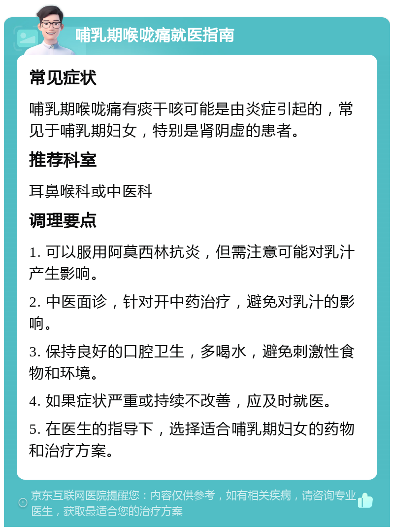 哺乳期喉咙痛就医指南 常见症状 哺乳期喉咙痛有痰干咳可能是由炎症引起的，常见于哺乳期妇女，特别是肾阴虚的患者。 推荐科室 耳鼻喉科或中医科 调理要点 1. 可以服用阿莫西林抗炎，但需注意可能对乳汁产生影响。 2. 中医面诊，针对开中药治疗，避免对乳汁的影响。 3. 保持良好的口腔卫生，多喝水，避免刺激性食物和环境。 4. 如果症状严重或持续不改善，应及时就医。 5. 在医生的指导下，选择适合哺乳期妇女的药物和治疗方案。