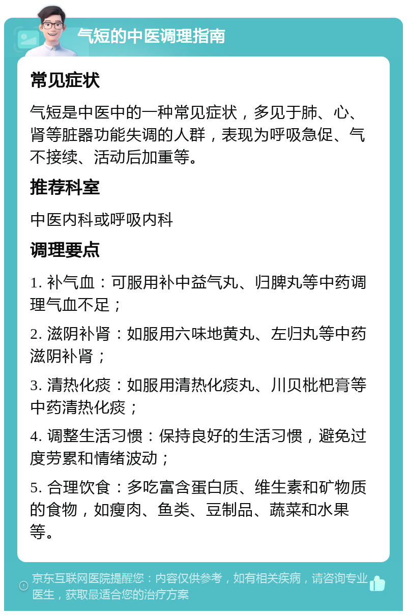 气短的中医调理指南 常见症状 气短是中医中的一种常见症状，多见于肺、心、肾等脏器功能失调的人群，表现为呼吸急促、气不接续、活动后加重等。 推荐科室 中医内科或呼吸内科 调理要点 1. 补气血：可服用补中益气丸、归脾丸等中药调理气血不足； 2. 滋阴补肾：如服用六味地黄丸、左归丸等中药滋阴补肾； 3. 清热化痰：如服用清热化痰丸、川贝枇杷膏等中药清热化痰； 4. 调整生活习惯：保持良好的生活习惯，避免过度劳累和情绪波动； 5. 合理饮食：多吃富含蛋白质、维生素和矿物质的食物，如瘦肉、鱼类、豆制品、蔬菜和水果等。