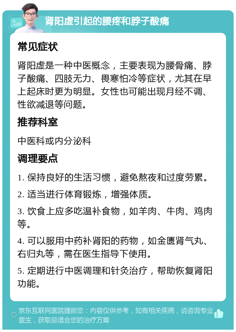 肾阳虚引起的腰疼和脖子酸痛 常见症状 肾阳虚是一种中医概念，主要表现为腰骨痛、脖子酸痛、四肢无力、畏寒怕冷等症状，尤其在早上起床时更为明显。女性也可能出现月经不调、性欲减退等问题。 推荐科室 中医科或内分泌科 调理要点 1. 保持良好的生活习惯，避免熬夜和过度劳累。 2. 适当进行体育锻炼，增强体质。 3. 饮食上应多吃温补食物，如羊肉、牛肉、鸡肉等。 4. 可以服用中药补肾阳的药物，如金匮肾气丸、右归丸等，需在医生指导下使用。 5. 定期进行中医调理和针灸治疗，帮助恢复肾阳功能。