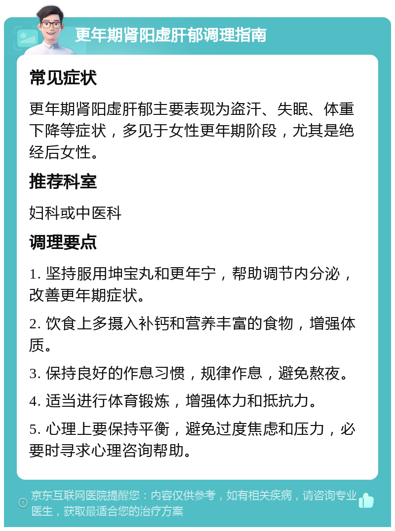 更年期肾阳虚肝郁调理指南 常见症状 更年期肾阳虚肝郁主要表现为盗汗、失眠、体重下降等症状，多见于女性更年期阶段，尤其是绝经后女性。 推荐科室 妇科或中医科 调理要点 1. 坚持服用坤宝丸和更年宁，帮助调节内分泌，改善更年期症状。 2. 饮食上多摄入补钙和营养丰富的食物，增强体质。 3. 保持良好的作息习惯，规律作息，避免熬夜。 4. 适当进行体育锻炼，增强体力和抵抗力。 5. 心理上要保持平衡，避免过度焦虑和压力，必要时寻求心理咨询帮助。