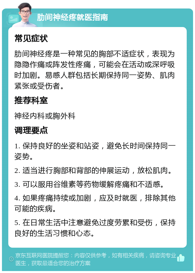 肋间神经疼就医指南 常见症状 肋间神经疼是一种常见的胸部不适症状，表现为隐隐作痛或阵发性疼痛，可能会在活动或深呼吸时加剧。易感人群包括长期保持同一姿势、肌肉紧张或受伤者。 推荐科室 神经内科或胸外科 调理要点 1. 保持良好的坐姿和站姿，避免长时间保持同一姿势。 2. 适当进行胸部和背部的伸展运动，放松肌肉。 3. 可以服用谷维素等药物缓解疼痛和不适感。 4. 如果疼痛持续或加剧，应及时就医，排除其他可能的疾病。 5. 在日常生活中注意避免过度劳累和受伤，保持良好的生活习惯和心态。