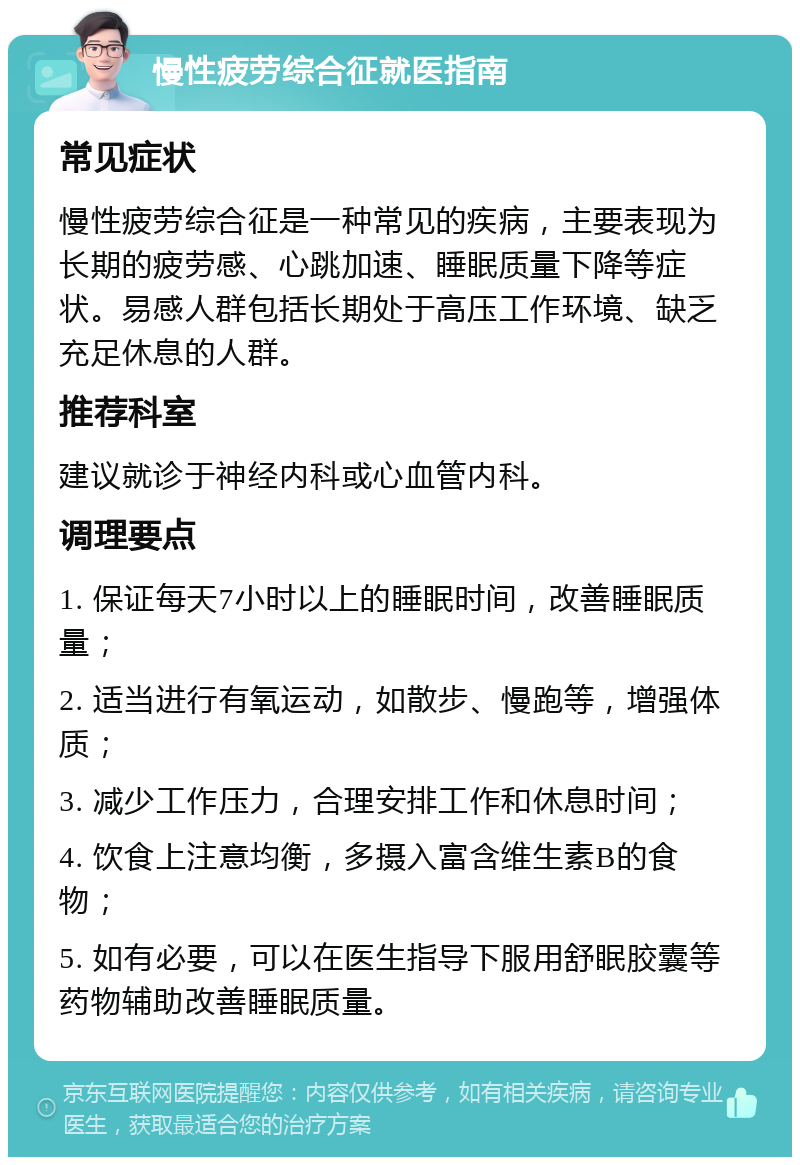 慢性疲劳综合征就医指南 常见症状 慢性疲劳综合征是一种常见的疾病，主要表现为长期的疲劳感、心跳加速、睡眠质量下降等症状。易感人群包括长期处于高压工作环境、缺乏充足休息的人群。 推荐科室 建议就诊于神经内科或心血管内科。 调理要点 1. 保证每天7小时以上的睡眠时间，改善睡眠质量； 2. 适当进行有氧运动，如散步、慢跑等，增强体质； 3. 减少工作压力，合理安排工作和休息时间； 4. 饮食上注意均衡，多摄入富含维生素B的食物； 5. 如有必要，可以在医生指导下服用舒眠胶囊等药物辅助改善睡眠质量。