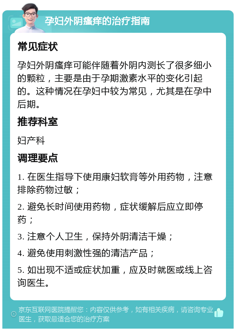 孕妇外阴瘙痒的治疗指南 常见症状 孕妇外阴瘙痒可能伴随着外阴内测长了很多细小的颗粒，主要是由于孕期激素水平的变化引起的。这种情况在孕妇中较为常见，尤其是在孕中后期。 推荐科室 妇产科 调理要点 1. 在医生指导下使用康妇软膏等外用药物，注意排除药物过敏； 2. 避免长时间使用药物，症状缓解后应立即停药； 3. 注意个人卫生，保持外阴清洁干燥； 4. 避免使用刺激性强的清洁产品； 5. 如出现不适或症状加重，应及时就医或线上咨询医生。