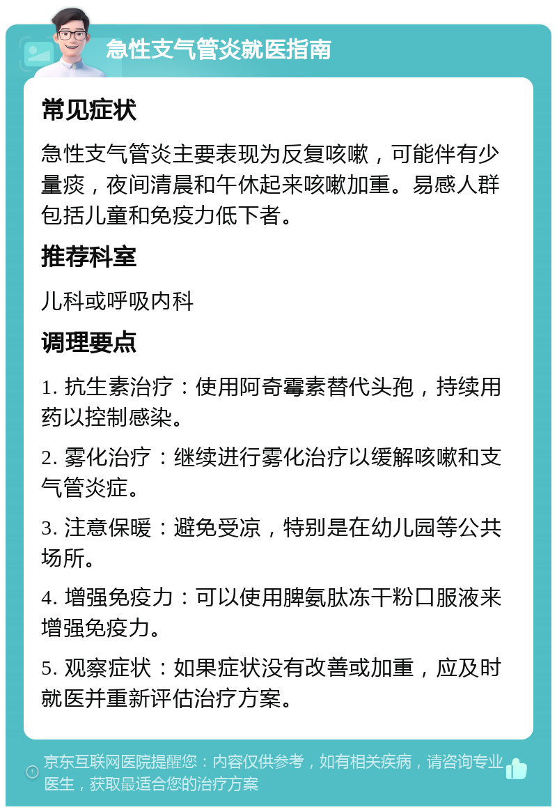 急性支气管炎就医指南 常见症状 急性支气管炎主要表现为反复咳嗽，可能伴有少量痰，夜间清晨和午休起来咳嗽加重。易感人群包括儿童和免疫力低下者。 推荐科室 儿科或呼吸内科 调理要点 1. 抗生素治疗：使用阿奇霉素替代头孢，持续用药以控制感染。 2. 雾化治疗：继续进行雾化治疗以缓解咳嗽和支气管炎症。 3. 注意保暖：避免受凉，特别是在幼儿园等公共场所。 4. 增强免疫力：可以使用脾氨肽冻干粉口服液来增强免疫力。 5. 观察症状：如果症状没有改善或加重，应及时就医并重新评估治疗方案。