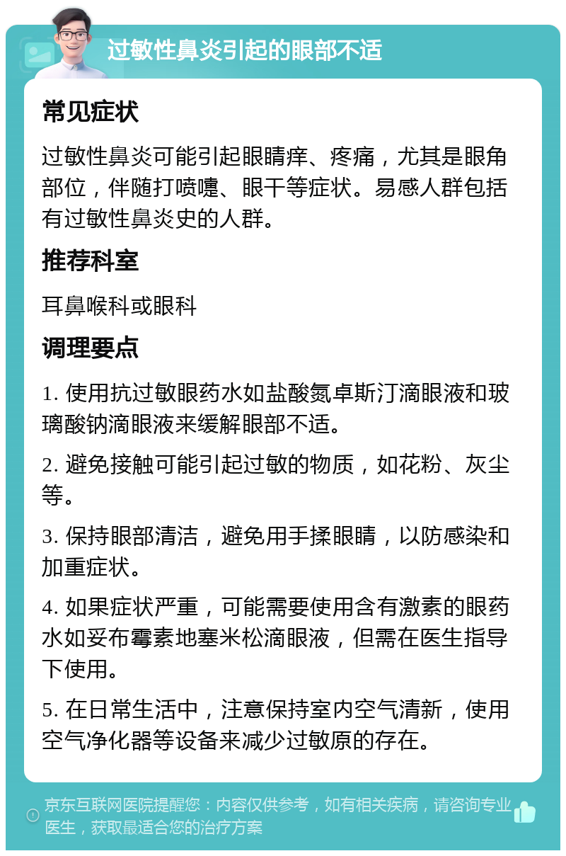 过敏性鼻炎引起的眼部不适 常见症状 过敏性鼻炎可能引起眼睛痒、疼痛，尤其是眼角部位，伴随打喷嚏、眼干等症状。易感人群包括有过敏性鼻炎史的人群。 推荐科室 耳鼻喉科或眼科 调理要点 1. 使用抗过敏眼药水如盐酸氮卓斯汀滴眼液和玻璃酸钠滴眼液来缓解眼部不适。 2. 避免接触可能引起过敏的物质，如花粉、灰尘等。 3. 保持眼部清洁，避免用手揉眼睛，以防感染和加重症状。 4. 如果症状严重，可能需要使用含有激素的眼药水如妥布霉素地塞米松滴眼液，但需在医生指导下使用。 5. 在日常生活中，注意保持室内空气清新，使用空气净化器等设备来减少过敏原的存在。