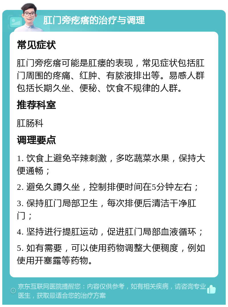 肛门旁疙瘩的治疗与调理 常见症状 肛门旁疙瘩可能是肛瘘的表现，常见症状包括肛门周围的疼痛、红肿、有脓液排出等。易感人群包括长期久坐、便秘、饮食不规律的人群。 推荐科室 肛肠科 调理要点 1. 饮食上避免辛辣刺激，多吃蔬菜水果，保持大便通畅； 2. 避免久蹲久坐，控制排便时间在5分钟左右； 3. 保持肛门局部卫生，每次排便后清洁干净肛门； 4. 坚持进行提肛运动，促进肛门局部血液循环； 5. 如有需要，可以使用药物调整大便稠度，例如使用开塞露等药物。