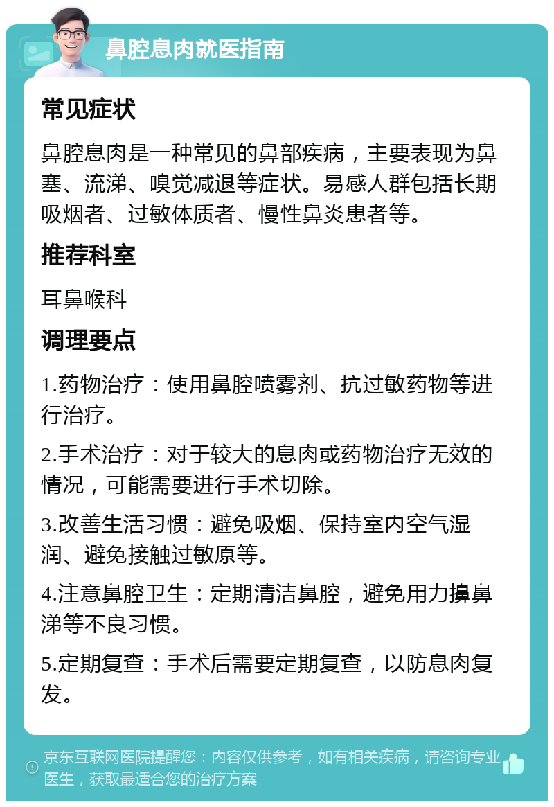 鼻腔息肉就医指南 常见症状 鼻腔息肉是一种常见的鼻部疾病，主要表现为鼻塞、流涕、嗅觉减退等症状。易感人群包括长期吸烟者、过敏体质者、慢性鼻炎患者等。 推荐科室 耳鼻喉科 调理要点 1.药物治疗：使用鼻腔喷雾剂、抗过敏药物等进行治疗。 2.手术治疗：对于较大的息肉或药物治疗无效的情况，可能需要进行手术切除。 3.改善生活习惯：避免吸烟、保持室内空气湿润、避免接触过敏原等。 4.注意鼻腔卫生：定期清洁鼻腔，避免用力擤鼻涕等不良习惯。 5.定期复查：手术后需要定期复查，以防息肉复发。