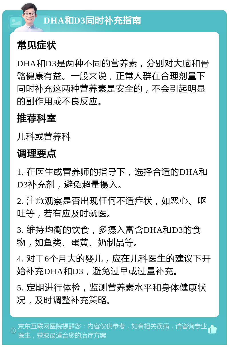 DHA和D3同时补充指南 常见症状 DHA和D3是两种不同的营养素，分别对大脑和骨骼健康有益。一般来说，正常人群在合理剂量下同时补充这两种营养素是安全的，不会引起明显的副作用或不良反应。 推荐科室 儿科或营养科 调理要点 1. 在医生或营养师的指导下，选择合适的DHA和D3补充剂，避免超量摄入。 2. 注意观察是否出现任何不适症状，如恶心、呕吐等，若有应及时就医。 3. 维持均衡的饮食，多摄入富含DHA和D3的食物，如鱼类、蛋黄、奶制品等。 4. 对于6个月大的婴儿，应在儿科医生的建议下开始补充DHA和D3，避免过早或过量补充。 5. 定期进行体检，监测营养素水平和身体健康状况，及时调整补充策略。