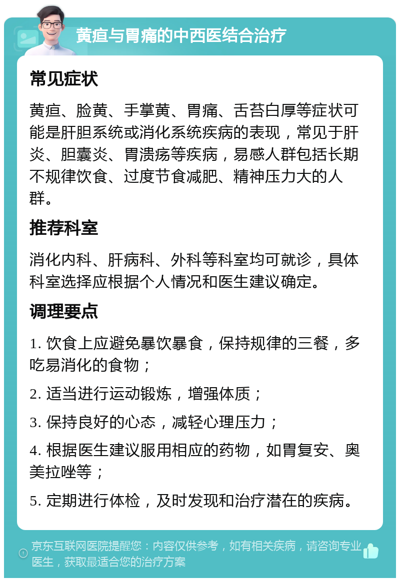 黄疸与胃痛的中西医结合治疗 常见症状 黄疸、脸黄、手掌黄、胃痛、舌苔白厚等症状可能是肝胆系统或消化系统疾病的表现，常见于肝炎、胆囊炎、胃溃疡等疾病，易感人群包括长期不规律饮食、过度节食减肥、精神压力大的人群。 推荐科室 消化内科、肝病科、外科等科室均可就诊，具体科室选择应根据个人情况和医生建议确定。 调理要点 1. 饮食上应避免暴饮暴食，保持规律的三餐，多吃易消化的食物； 2. 适当进行运动锻炼，增强体质； 3. 保持良好的心态，减轻心理压力； 4. 根据医生建议服用相应的药物，如胃复安、奥美拉唑等； 5. 定期进行体检，及时发现和治疗潜在的疾病。