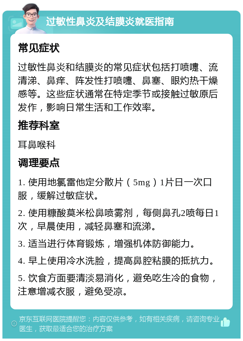 过敏性鼻炎及结膜炎就医指南 常见症状 过敏性鼻炎和结膜炎的常见症状包括打喷嚏、流清涕、鼻痒、阵发性打喷嚏、鼻塞、眼灼热干燥感等。这些症状通常在特定季节或接触过敏原后发作，影响日常生活和工作效率。 推荐科室 耳鼻喉科 调理要点 1. 使用地氯雷他定分散片（5mg）1片日一次口服，缓解过敏症状。 2. 使用糠酸莫米松鼻喷雾剂，每侧鼻孔2喷每日1次，早晨使用，减轻鼻塞和流涕。 3. 适当进行体育锻炼，增强机体防御能力。 4. 早上使用冷水洗脸，提高鼻腔粘膜的抵抗力。 5. 饮食方面要清淡易消化，避免吃生冷的食物，注意增减衣服，避免受凉。