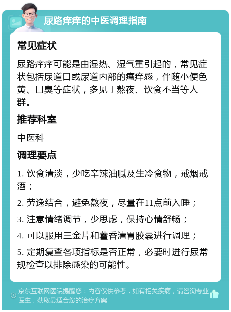 尿路痒痒的中医调理指南 常见症状 尿路痒痒可能是由湿热、湿气重引起的，常见症状包括尿道口或尿道内部的瘙痒感，伴随小便色黄、口臭等症状，多见于熬夜、饮食不当等人群。 推荐科室 中医科 调理要点 1. 饮食清淡，少吃辛辣油腻及生冷食物，戒烟戒酒； 2. 劳逸结合，避免熬夜，尽量在11点前入睡； 3. 注意情绪调节，少思虑，保持心情舒畅； 4. 可以服用三金片和藿香清胃胶囊进行调理； 5. 定期复查各项指标是否正常，必要时进行尿常规检查以排除感染的可能性。