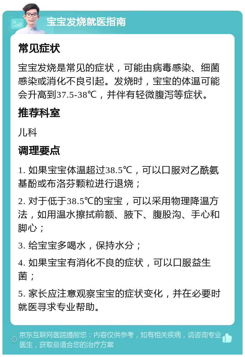 宝宝发烧就医指南 常见症状 宝宝发烧是常见的症状，可能由病毒感染、细菌感染或消化不良引起。发烧时，宝宝的体温可能会升高到37.5-38℃，并伴有轻微腹泻等症状。 推荐科室 儿科 调理要点 1. 如果宝宝体温超过38.5℃，可以口服对乙酰氨基酚或布洛芬颗粒进行退烧； 2. 对于低于38.5℃的宝宝，可以采用物理降温方法，如用温水擦拭前额、腋下、腹股沟、手心和脚心； 3. 给宝宝多喝水，保持水分； 4. 如果宝宝有消化不良的症状，可以口服益生菌； 5. 家长应注意观察宝宝的症状变化，并在必要时就医寻求专业帮助。