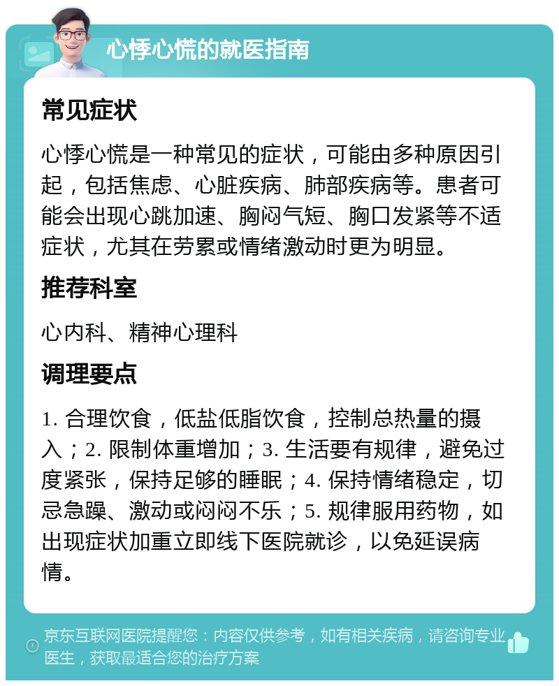 心悸心慌的就医指南 常见症状 心悸心慌是一种常见的症状，可能由多种原因引起，包括焦虑、心脏疾病、肺部疾病等。患者可能会出现心跳加速、胸闷气短、胸口发紧等不适症状，尤其在劳累或情绪激动时更为明显。 推荐科室 心内科、精神心理科 调理要点 1. 合理饮食，低盐低脂饮食，控制总热量的摄入；2. 限制体重增加；3. 生活要有规律，避免过度紧张，保持足够的睡眠；4. 保持情绪稳定，切忌急躁、激动或闷闷不乐；5. 规律服用药物，如出现症状加重立即线下医院就诊，以免延误病情。