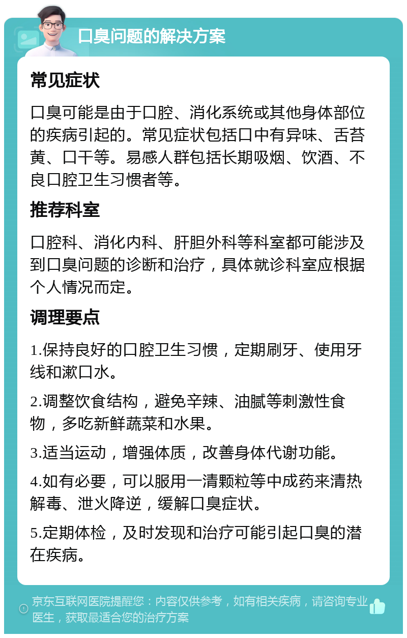 口臭问题的解决方案 常见症状 口臭可能是由于口腔、消化系统或其他身体部位的疾病引起的。常见症状包括口中有异味、舌苔黄、口干等。易感人群包括长期吸烟、饮酒、不良口腔卫生习惯者等。 推荐科室 口腔科、消化内科、肝胆外科等科室都可能涉及到口臭问题的诊断和治疗，具体就诊科室应根据个人情况而定。 调理要点 1.保持良好的口腔卫生习惯，定期刷牙、使用牙线和漱口水。 2.调整饮食结构，避免辛辣、油腻等刺激性食物，多吃新鲜蔬菜和水果。 3.适当运动，增强体质，改善身体代谢功能。 4.如有必要，可以服用一清颗粒等中成药来清热解毒、泄火降逆，缓解口臭症状。 5.定期体检，及时发现和治疗可能引起口臭的潜在疾病。