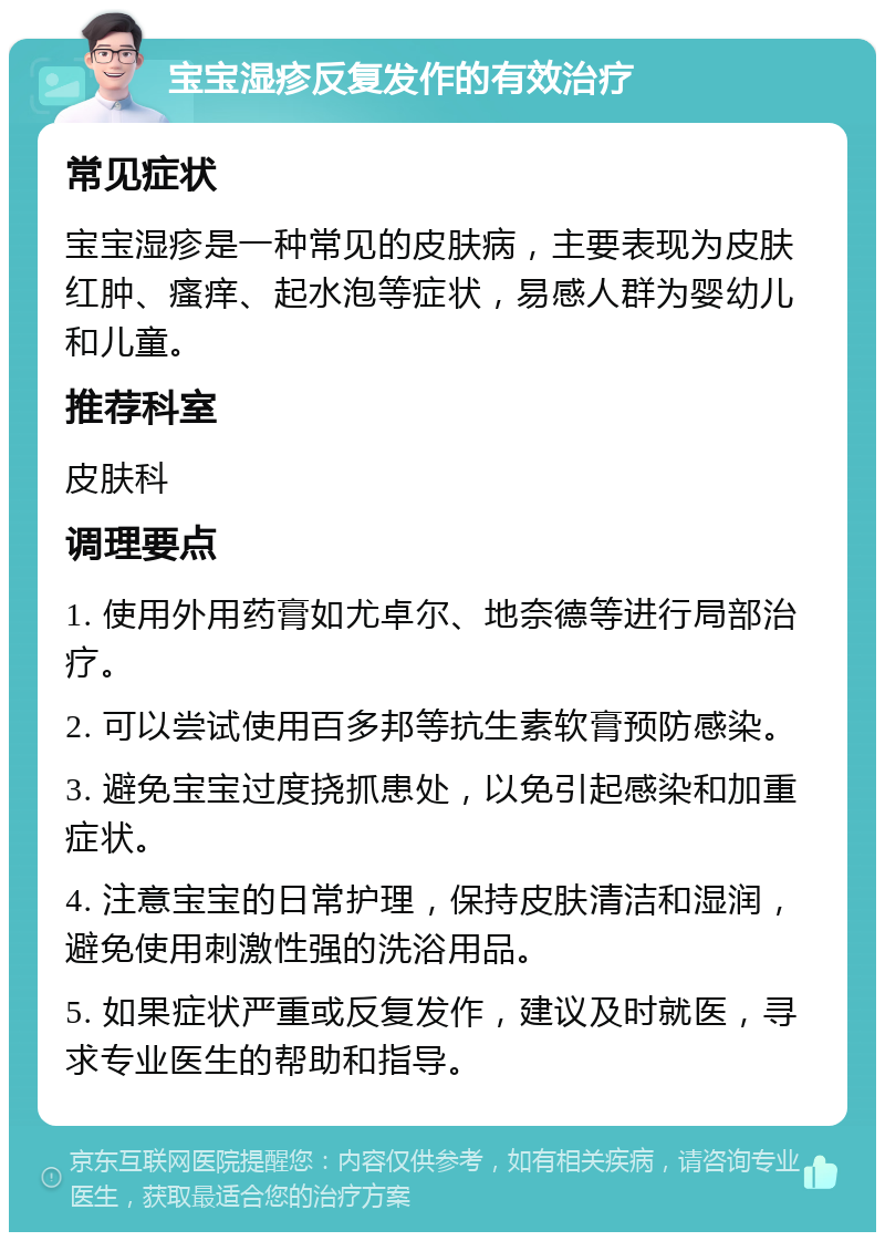 宝宝湿疹反复发作的有效治疗 常见症状 宝宝湿疹是一种常见的皮肤病，主要表现为皮肤红肿、瘙痒、起水泡等症状，易感人群为婴幼儿和儿童。 推荐科室 皮肤科 调理要点 1. 使用外用药膏如尤卓尔、地奈德等进行局部治疗。 2. 可以尝试使用百多邦等抗生素软膏预防感染。 3. 避免宝宝过度挠抓患处，以免引起感染和加重症状。 4. 注意宝宝的日常护理，保持皮肤清洁和湿润，避免使用刺激性强的洗浴用品。 5. 如果症状严重或反复发作，建议及时就医，寻求专业医生的帮助和指导。