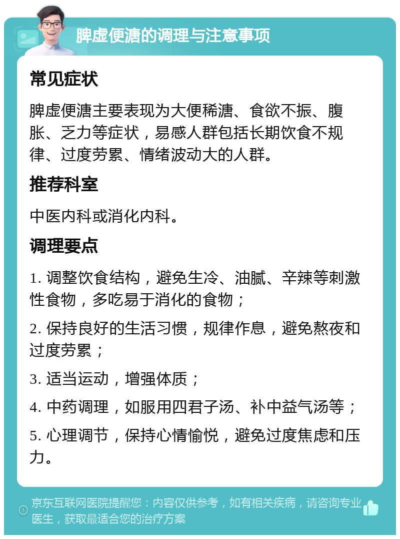 脾虚便溏的调理与注意事项 常见症状 脾虚便溏主要表现为大便稀溏、食欲不振、腹胀、乏力等症状，易感人群包括长期饮食不规律、过度劳累、情绪波动大的人群。 推荐科室 中医内科或消化内科。 调理要点 1. 调整饮食结构，避免生冷、油腻、辛辣等刺激性食物，多吃易于消化的食物； 2. 保持良好的生活习惯，规律作息，避免熬夜和过度劳累； 3. 适当运动，增强体质； 4. 中药调理，如服用四君子汤、补中益气汤等； 5. 心理调节，保持心情愉悦，避免过度焦虑和压力。