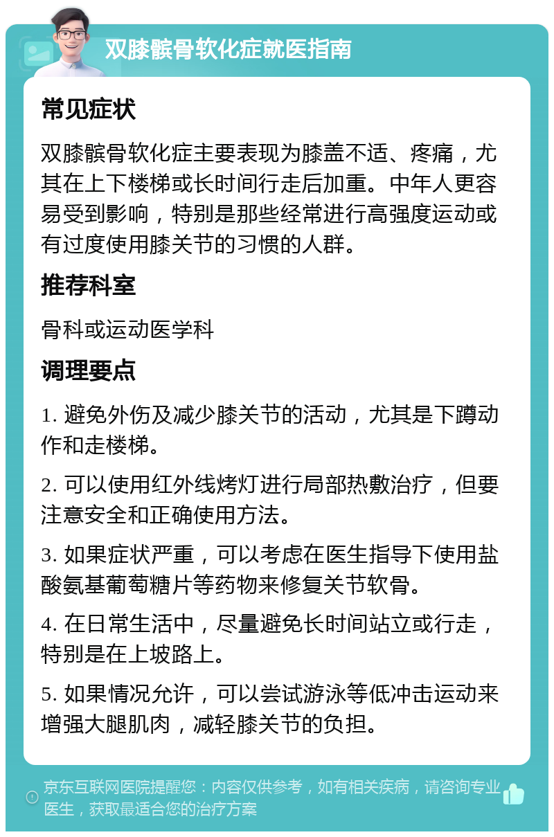 双膝髌骨软化症就医指南 常见症状 双膝髌骨软化症主要表现为膝盖不适、疼痛，尤其在上下楼梯或长时间行走后加重。中年人更容易受到影响，特别是那些经常进行高强度运动或有过度使用膝关节的习惯的人群。 推荐科室 骨科或运动医学科 调理要点 1. 避免外伤及减少膝关节的活动，尤其是下蹲动作和走楼梯。 2. 可以使用红外线烤灯进行局部热敷治疗，但要注意安全和正确使用方法。 3. 如果症状严重，可以考虑在医生指导下使用盐酸氨基葡萄糖片等药物来修复关节软骨。 4. 在日常生活中，尽量避免长时间站立或行走，特别是在上坡路上。 5. 如果情况允许，可以尝试游泳等低冲击运动来增强大腿肌肉，减轻膝关节的负担。