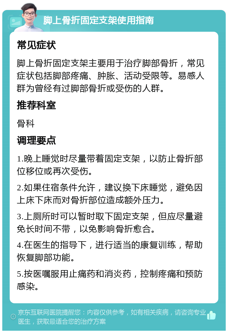 脚上骨折固定支架使用指南 常见症状 脚上骨折固定支架主要用于治疗脚部骨折，常见症状包括脚部疼痛、肿胀、活动受限等。易感人群为曾经有过脚部骨折或受伤的人群。 推荐科室 骨科 调理要点 1.晚上睡觉时尽量带着固定支架，以防止骨折部位移位或再次受伤。 2.如果住宿条件允许，建议换下床睡觉，避免因上床下床而对骨折部位造成额外压力。 3.上厕所时可以暂时取下固定支架，但应尽量避免长时间不带，以免影响骨折愈合。 4.在医生的指导下，进行适当的康复训练，帮助恢复脚部功能。 5.按医嘱服用止痛药和消炎药，控制疼痛和预防感染。