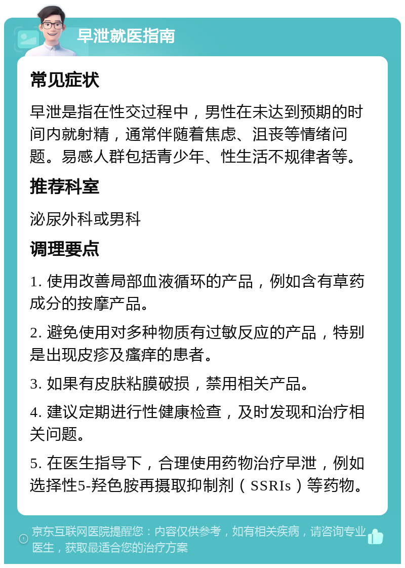 早泄就医指南 常见症状 早泄是指在性交过程中，男性在未达到预期的时间内就射精，通常伴随着焦虑、沮丧等情绪问题。易感人群包括青少年、性生活不规律者等。 推荐科室 泌尿外科或男科 调理要点 1. 使用改善局部血液循环的产品，例如含有草药成分的按摩产品。 2. 避免使用对多种物质有过敏反应的产品，特别是出现皮疹及瘙痒的患者。 3. 如果有皮肤粘膜破损，禁用相关产品。 4. 建议定期进行性健康检查，及时发现和治疗相关问题。 5. 在医生指导下，合理使用药物治疗早泄，例如选择性5-羟色胺再摄取抑制剂（SSRIs）等药物。