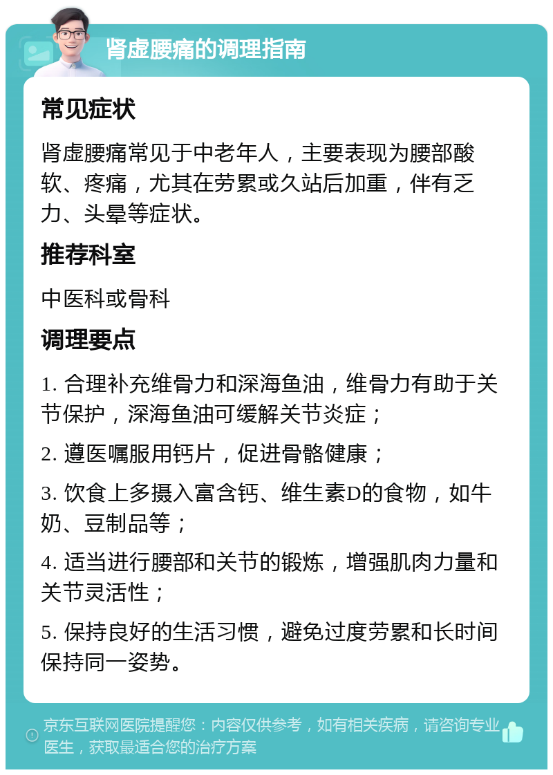 肾虚腰痛的调理指南 常见症状 肾虚腰痛常见于中老年人，主要表现为腰部酸软、疼痛，尤其在劳累或久站后加重，伴有乏力、头晕等症状。 推荐科室 中医科或骨科 调理要点 1. 合理补充维骨力和深海鱼油，维骨力有助于关节保护，深海鱼油可缓解关节炎症； 2. 遵医嘱服用钙片，促进骨骼健康； 3. 饮食上多摄入富含钙、维生素D的食物，如牛奶、豆制品等； 4. 适当进行腰部和关节的锻炼，增强肌肉力量和关节灵活性； 5. 保持良好的生活习惯，避免过度劳累和长时间保持同一姿势。