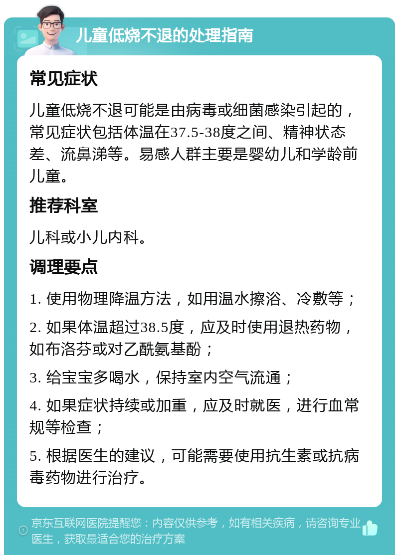 儿童低烧不退的处理指南 常见症状 儿童低烧不退可能是由病毒或细菌感染引起的，常见症状包括体温在37.5-38度之间、精神状态差、流鼻涕等。易感人群主要是婴幼儿和学龄前儿童。 推荐科室 儿科或小儿内科。 调理要点 1. 使用物理降温方法，如用温水擦浴、冷敷等； 2. 如果体温超过38.5度，应及时使用退热药物，如布洛芬或对乙酰氨基酚； 3. 给宝宝多喝水，保持室内空气流通； 4. 如果症状持续或加重，应及时就医，进行血常规等检查； 5. 根据医生的建议，可能需要使用抗生素或抗病毒药物进行治疗。