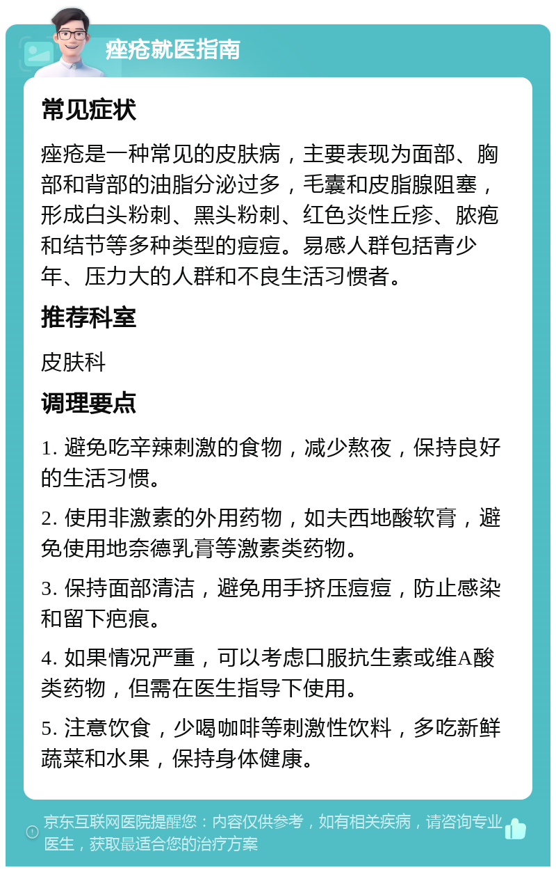 痤疮就医指南 常见症状 痤疮是一种常见的皮肤病，主要表现为面部、胸部和背部的油脂分泌过多，毛囊和皮脂腺阻塞，形成白头粉刺、黑头粉刺、红色炎性丘疹、脓疱和结节等多种类型的痘痘。易感人群包括青少年、压力大的人群和不良生活习惯者。 推荐科室 皮肤科 调理要点 1. 避免吃辛辣刺激的食物，减少熬夜，保持良好的生活习惯。 2. 使用非激素的外用药物，如夫西地酸软膏，避免使用地奈德乳膏等激素类药物。 3. 保持面部清洁，避免用手挤压痘痘，防止感染和留下疤痕。 4. 如果情况严重，可以考虑口服抗生素或维A酸类药物，但需在医生指导下使用。 5. 注意饮食，少喝咖啡等刺激性饮料，多吃新鲜蔬菜和水果，保持身体健康。