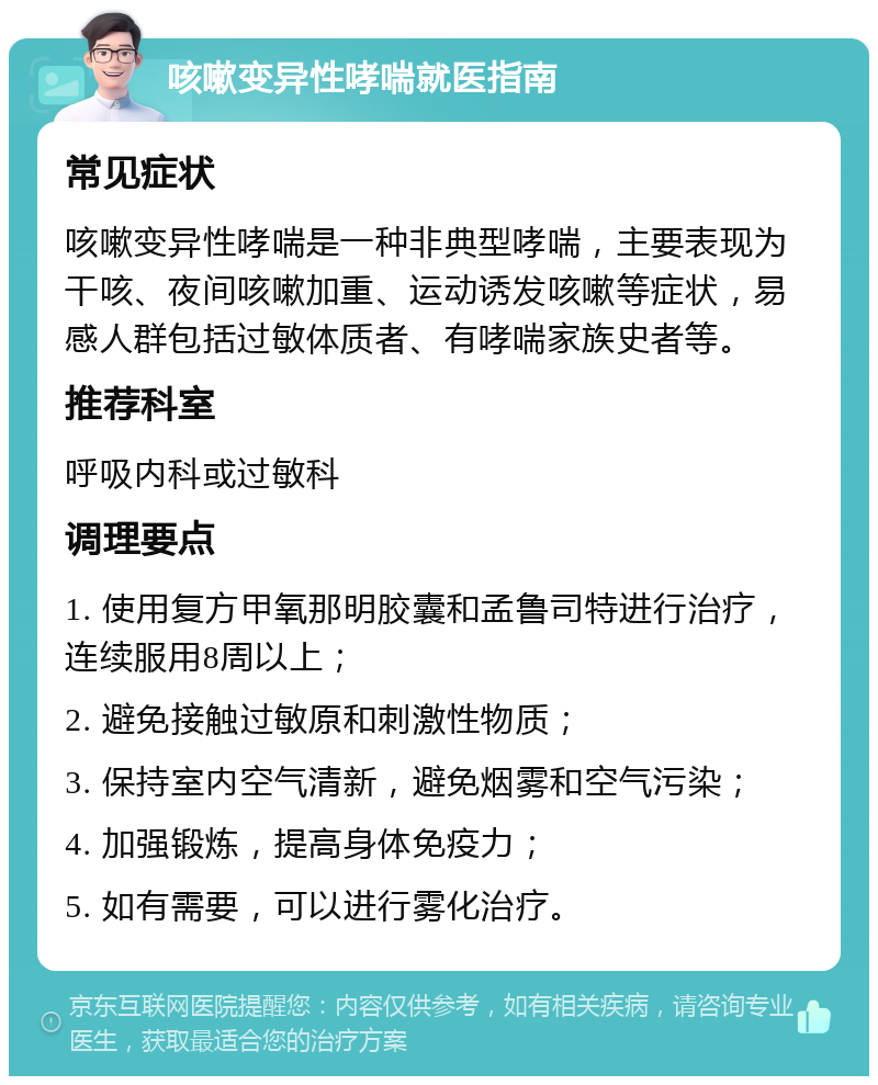 咳嗽变异性哮喘就医指南 常见症状 咳嗽变异性哮喘是一种非典型哮喘，主要表现为干咳、夜间咳嗽加重、运动诱发咳嗽等症状，易感人群包括过敏体质者、有哮喘家族史者等。 推荐科室 呼吸内科或过敏科 调理要点 1. 使用复方甲氧那明胶囊和孟鲁司特进行治疗，连续服用8周以上； 2. 避免接触过敏原和刺激性物质； 3. 保持室内空气清新，避免烟雾和空气污染； 4. 加强锻炼，提高身体免疫力； 5. 如有需要，可以进行雾化治疗。