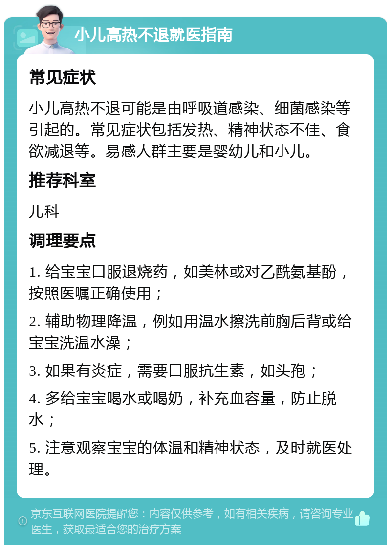 小儿高热不退就医指南 常见症状 小儿高热不退可能是由呼吸道感染、细菌感染等引起的。常见症状包括发热、精神状态不佳、食欲减退等。易感人群主要是婴幼儿和小儿。 推荐科室 儿科 调理要点 1. 给宝宝口服退烧药，如美林或对乙酰氨基酚，按照医嘱正确使用； 2. 辅助物理降温，例如用温水擦洗前胸后背或给宝宝洗温水澡； 3. 如果有炎症，需要口服抗生素，如头孢； 4. 多给宝宝喝水或喝奶，补充血容量，防止脱水； 5. 注意观察宝宝的体温和精神状态，及时就医处理。