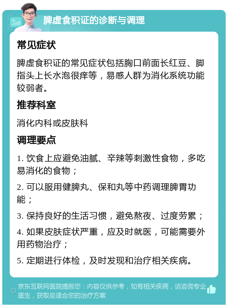 脾虚食积证的诊断与调理 常见症状 脾虚食积证的常见症状包括胸口前面长红豆、脚指头上长水泡很痒等，易感人群为消化系统功能较弱者。 推荐科室 消化内科或皮肤科 调理要点 1. 饮食上应避免油腻、辛辣等刺激性食物，多吃易消化的食物； 2. 可以服用健脾丸、保和丸等中药调理脾胃功能； 3. 保持良好的生活习惯，避免熬夜、过度劳累； 4. 如果皮肤症状严重，应及时就医，可能需要外用药物治疗； 5. 定期进行体检，及时发现和治疗相关疾病。