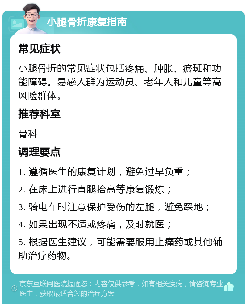 小腿骨折康复指南 常见症状 小腿骨折的常见症状包括疼痛、肿胀、瘀斑和功能障碍。易感人群为运动员、老年人和儿童等高风险群体。 推荐科室 骨科 调理要点 1. 遵循医生的康复计划，避免过早负重； 2. 在床上进行直腿抬高等康复锻炼； 3. 骑电车时注意保护受伤的左腿，避免踩地； 4. 如果出现不适或疼痛，及时就医； 5. 根据医生建议，可能需要服用止痛药或其他辅助治疗药物。