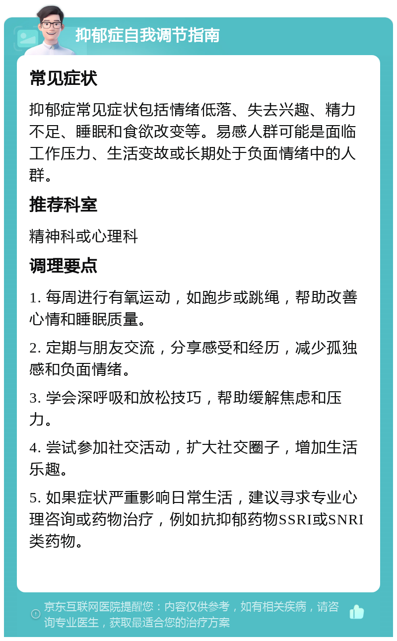 抑郁症自我调节指南 常见症状 抑郁症常见症状包括情绪低落、失去兴趣、精力不足、睡眠和食欲改变等。易感人群可能是面临工作压力、生活变故或长期处于负面情绪中的人群。 推荐科室 精神科或心理科 调理要点 1. 每周进行有氧运动，如跑步或跳绳，帮助改善心情和睡眠质量。 2. 定期与朋友交流，分享感受和经历，减少孤独感和负面情绪。 3. 学会深呼吸和放松技巧，帮助缓解焦虑和压力。 4. 尝试参加社交活动，扩大社交圈子，增加生活乐趣。 5. 如果症状严重影响日常生活，建议寻求专业心理咨询或药物治疗，例如抗抑郁药物SSRI或SNRI类药物。