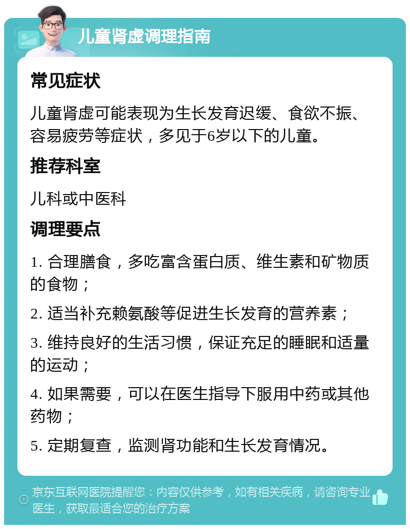 儿童肾虚调理指南 常见症状 儿童肾虚可能表现为生长发育迟缓、食欲不振、容易疲劳等症状，多见于6岁以下的儿童。 推荐科室 儿科或中医科 调理要点 1. 合理膳食，多吃富含蛋白质、维生素和矿物质的食物； 2. 适当补充赖氨酸等促进生长发育的营养素； 3. 维持良好的生活习惯，保证充足的睡眠和适量的运动； 4. 如果需要，可以在医生指导下服用中药或其他药物； 5. 定期复查，监测肾功能和生长发育情况。