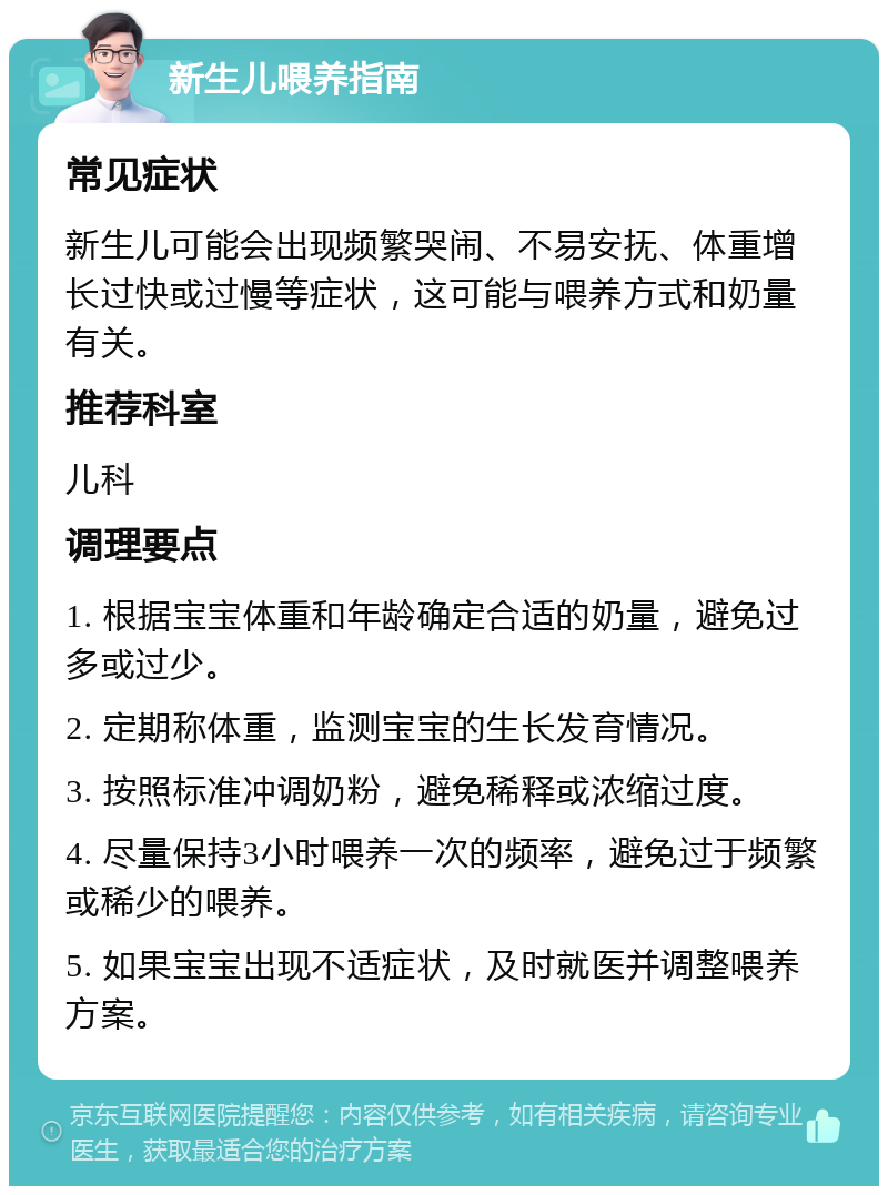 新生儿喂养指南 常见症状 新生儿可能会出现频繁哭闹、不易安抚、体重增长过快或过慢等症状，这可能与喂养方式和奶量有关。 推荐科室 儿科 调理要点 1. 根据宝宝体重和年龄确定合适的奶量，避免过多或过少。 2. 定期称体重，监测宝宝的生长发育情况。 3. 按照标准冲调奶粉，避免稀释或浓缩过度。 4. 尽量保持3小时喂养一次的频率，避免过于频繁或稀少的喂养。 5. 如果宝宝出现不适症状，及时就医并调整喂养方案。