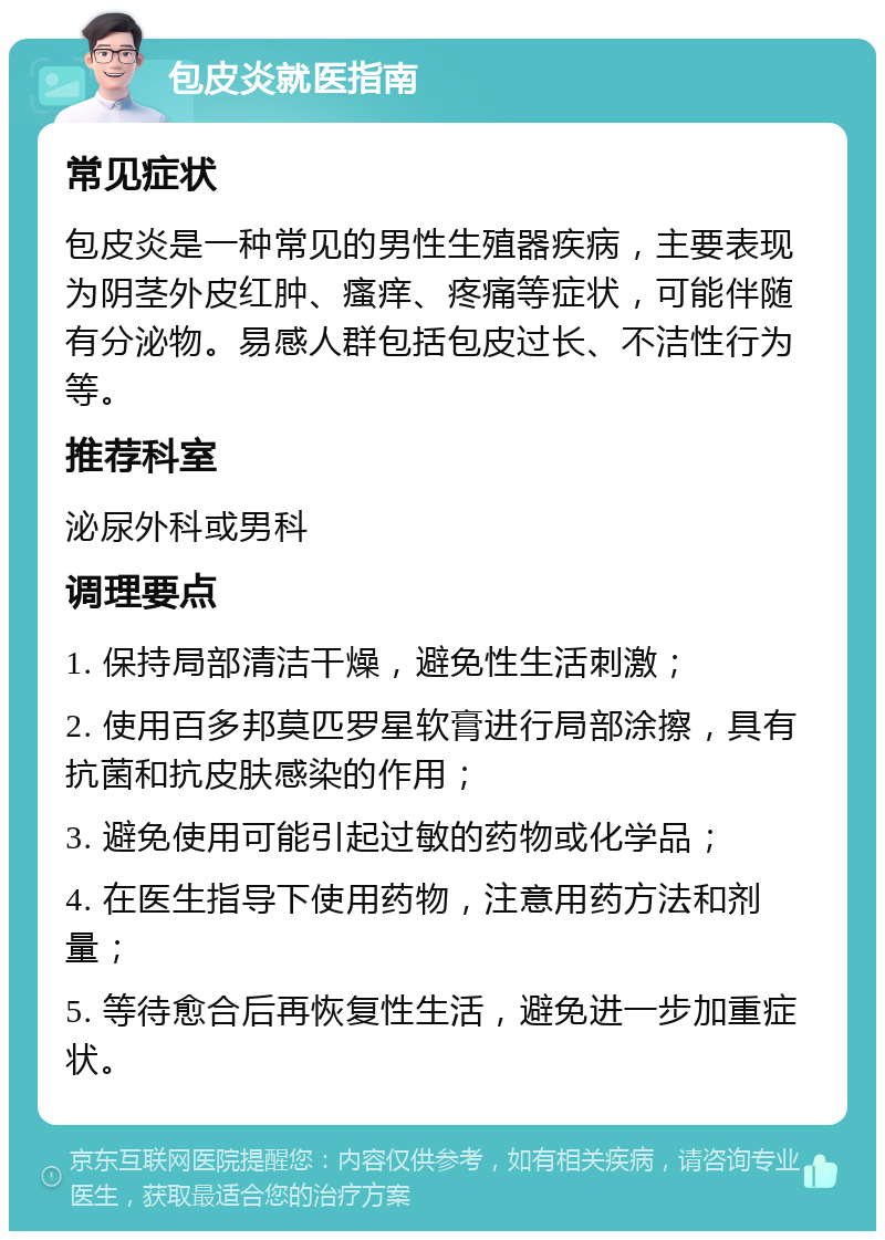 包皮炎就医指南 常见症状 包皮炎是一种常见的男性生殖器疾病，主要表现为阴茎外皮红肿、瘙痒、疼痛等症状，可能伴随有分泌物。易感人群包括包皮过长、不洁性行为等。 推荐科室 泌尿外科或男科 调理要点 1. 保持局部清洁干燥，避免性生活刺激； 2. 使用百多邦莫匹罗星软膏进行局部涂擦，具有抗菌和抗皮肤感染的作用； 3. 避免使用可能引起过敏的药物或化学品； 4. 在医生指导下使用药物，注意用药方法和剂量； 5. 等待愈合后再恢复性生活，避免进一步加重症状。