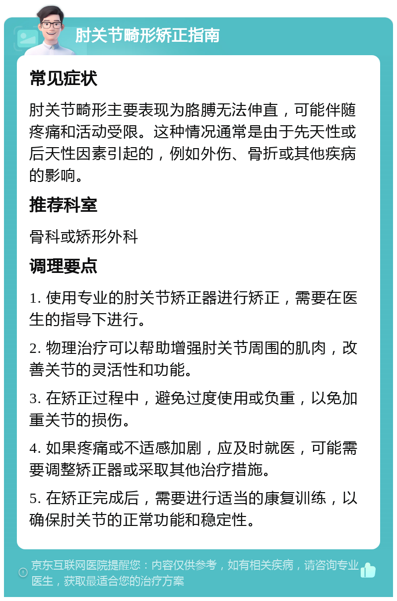 肘关节畸形矫正指南 常见症状 肘关节畸形主要表现为胳膊无法伸直，可能伴随疼痛和活动受限。这种情况通常是由于先天性或后天性因素引起的，例如外伤、骨折或其他疾病的影响。 推荐科室 骨科或矫形外科 调理要点 1. 使用专业的肘关节矫正器进行矫正，需要在医生的指导下进行。 2. 物理治疗可以帮助增强肘关节周围的肌肉，改善关节的灵活性和功能。 3. 在矫正过程中，避免过度使用或负重，以免加重关节的损伤。 4. 如果疼痛或不适感加剧，应及时就医，可能需要调整矫正器或采取其他治疗措施。 5. 在矫正完成后，需要进行适当的康复训练，以确保肘关节的正常功能和稳定性。