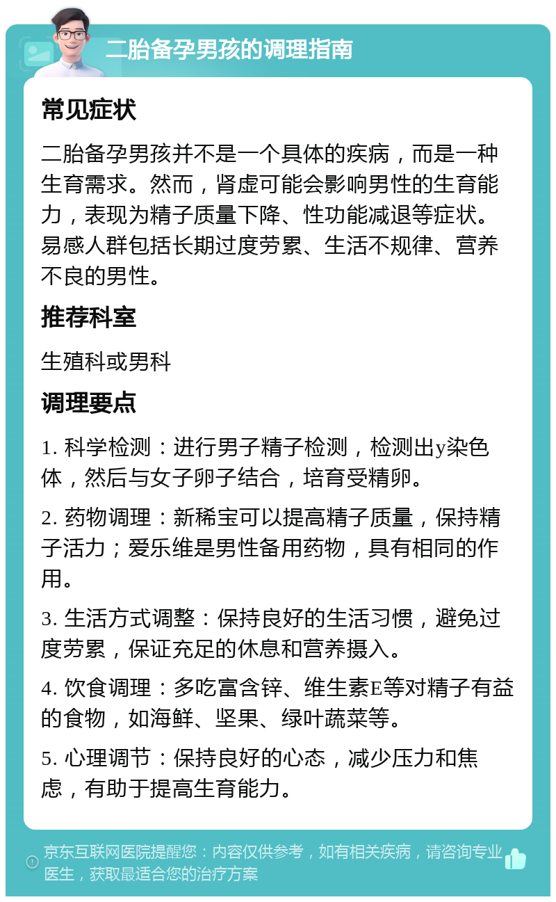 二胎备孕男孩的调理指南 常见症状 二胎备孕男孩并不是一个具体的疾病，而是一种生育需求。然而，肾虚可能会影响男性的生育能力，表现为精子质量下降、性功能减退等症状。易感人群包括长期过度劳累、生活不规律、营养不良的男性。 推荐科室 生殖科或男科 调理要点 1. 科学检测：进行男子精子检测，检测出y染色体，然后与女子卵子结合，培育受精卵。 2. 药物调理：新稀宝可以提高精子质量，保持精子活力；爱乐维是男性备用药物，具有相同的作用。 3. 生活方式调整：保持良好的生活习惯，避免过度劳累，保证充足的休息和营养摄入。 4. 饮食调理：多吃富含锌、维生素E等对精子有益的食物，如海鲜、坚果、绿叶蔬菜等。 5. 心理调节：保持良好的心态，减少压力和焦虑，有助于提高生育能力。