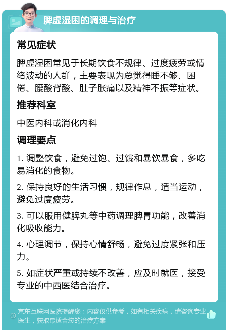 脾虚湿困的调理与治疗 常见症状 脾虚湿困常见于长期饮食不规律、过度疲劳或情绪波动的人群，主要表现为总觉得睡不够、困倦、腰酸背酸、肚子胀痛以及精神不振等症状。 推荐科室 中医内科或消化内科 调理要点 1. 调整饮食，避免过饱、过饿和暴饮暴食，多吃易消化的食物。 2. 保持良好的生活习惯，规律作息，适当运动，避免过度疲劳。 3. 可以服用健脾丸等中药调理脾胃功能，改善消化吸收能力。 4. 心理调节，保持心情舒畅，避免过度紧张和压力。 5. 如症状严重或持续不改善，应及时就医，接受专业的中西医结合治疗。