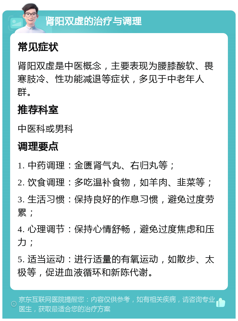 肾阳双虚的治疗与调理 常见症状 肾阳双虚是中医概念，主要表现为腰膝酸软、畏寒肢冷、性功能减退等症状，多见于中老年人群。 推荐科室 中医科或男科 调理要点 1. 中药调理：金匮肾气丸、右归丸等； 2. 饮食调理：多吃温补食物，如羊肉、韭菜等； 3. 生活习惯：保持良好的作息习惯，避免过度劳累； 4. 心理调节：保持心情舒畅，避免过度焦虑和压力； 5. 适当运动：进行适量的有氧运动，如散步、太极等，促进血液循环和新陈代谢。