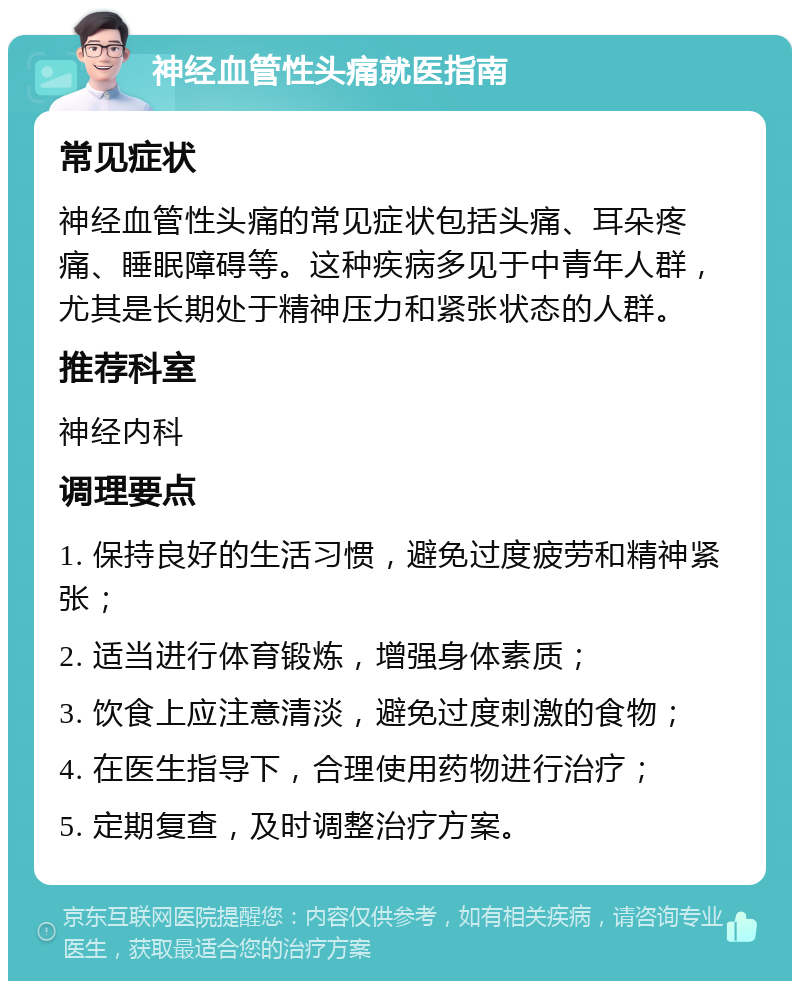 神经血管性头痛就医指南 常见症状 神经血管性头痛的常见症状包括头痛、耳朵疼痛、睡眠障碍等。这种疾病多见于中青年人群，尤其是长期处于精神压力和紧张状态的人群。 推荐科室 神经内科 调理要点 1. 保持良好的生活习惯，避免过度疲劳和精神紧张； 2. 适当进行体育锻炼，增强身体素质； 3. 饮食上应注意清淡，避免过度刺激的食物； 4. 在医生指导下，合理使用药物进行治疗； 5. 定期复查，及时调整治疗方案。