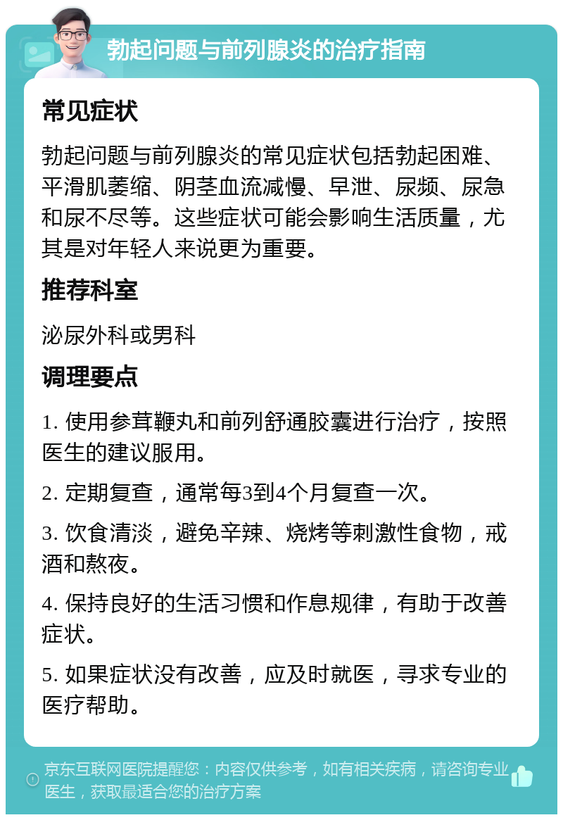 勃起问题与前列腺炎的治疗指南 常见症状 勃起问题与前列腺炎的常见症状包括勃起困难、平滑肌萎缩、阴茎血流减慢、早泄、尿频、尿急和尿不尽等。这些症状可能会影响生活质量，尤其是对年轻人来说更为重要。 推荐科室 泌尿外科或男科 调理要点 1. 使用参茸鞭丸和前列舒通胶囊进行治疗，按照医生的建议服用。 2. 定期复查，通常每3到4个月复查一次。 3. 饮食清淡，避免辛辣、烧烤等刺激性食物，戒酒和熬夜。 4. 保持良好的生活习惯和作息规律，有助于改善症状。 5. 如果症状没有改善，应及时就医，寻求专业的医疗帮助。