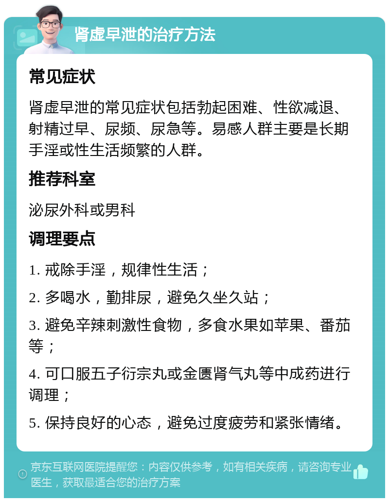 肾虚早泄的治疗方法 常见症状 肾虚早泄的常见症状包括勃起困难、性欲减退、射精过早、尿频、尿急等。易感人群主要是长期手淫或性生活频繁的人群。 推荐科室 泌尿外科或男科 调理要点 1. 戒除手淫，规律性生活； 2. 多喝水，勤排尿，避免久坐久站； 3. 避免辛辣刺激性食物，多食水果如苹果、番茄等； 4. 可口服五子衍宗丸或金匮肾气丸等中成药进行调理； 5. 保持良好的心态，避免过度疲劳和紧张情绪。