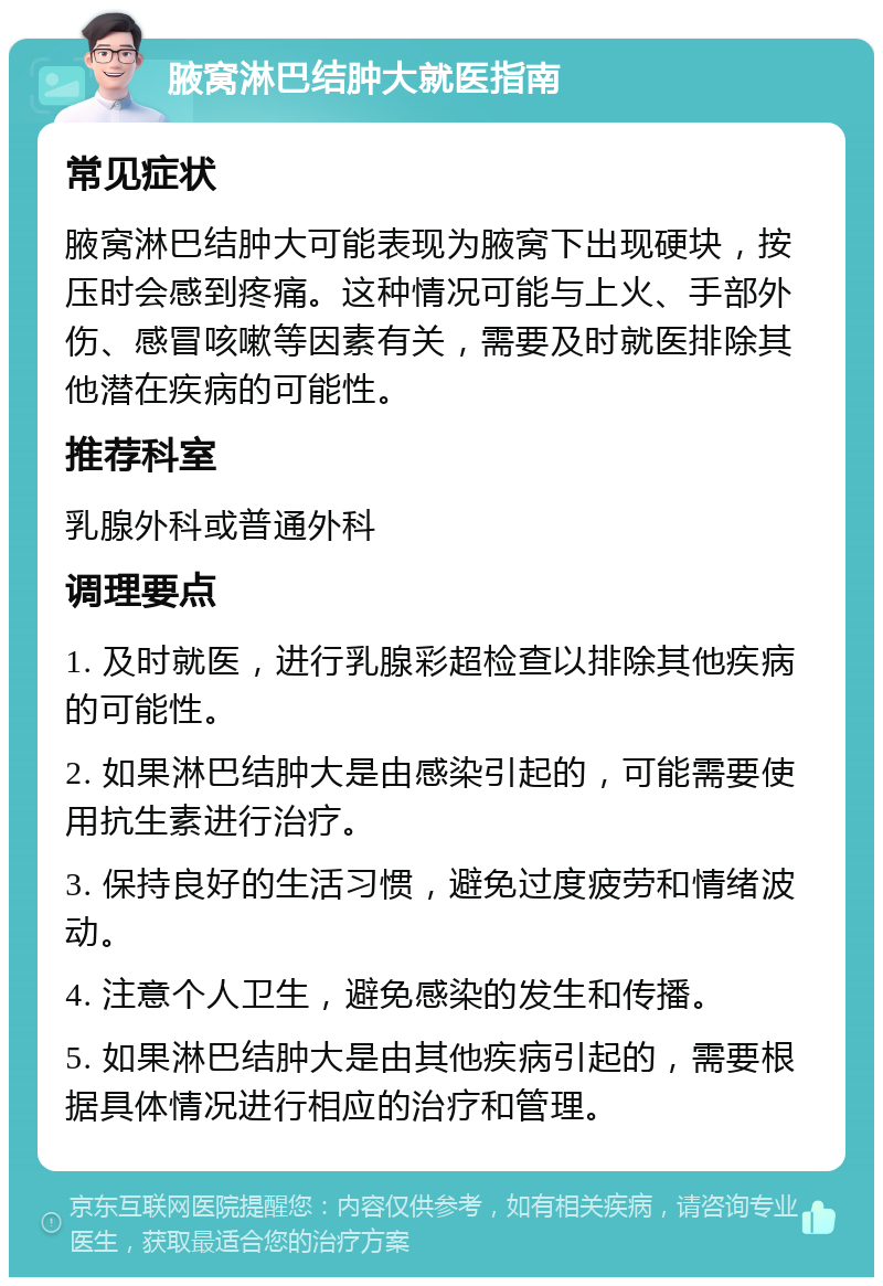 腋窝淋巴结肿大就医指南 常见症状 腋窝淋巴结肿大可能表现为腋窝下出现硬块，按压时会感到疼痛。这种情况可能与上火、手部外伤、感冒咳嗽等因素有关，需要及时就医排除其他潜在疾病的可能性。 推荐科室 乳腺外科或普通外科 调理要点 1. 及时就医，进行乳腺彩超检查以排除其他疾病的可能性。 2. 如果淋巴结肿大是由感染引起的，可能需要使用抗生素进行治疗。 3. 保持良好的生活习惯，避免过度疲劳和情绪波动。 4. 注意个人卫生，避免感染的发生和传播。 5. 如果淋巴结肿大是由其他疾病引起的，需要根据具体情况进行相应的治疗和管理。