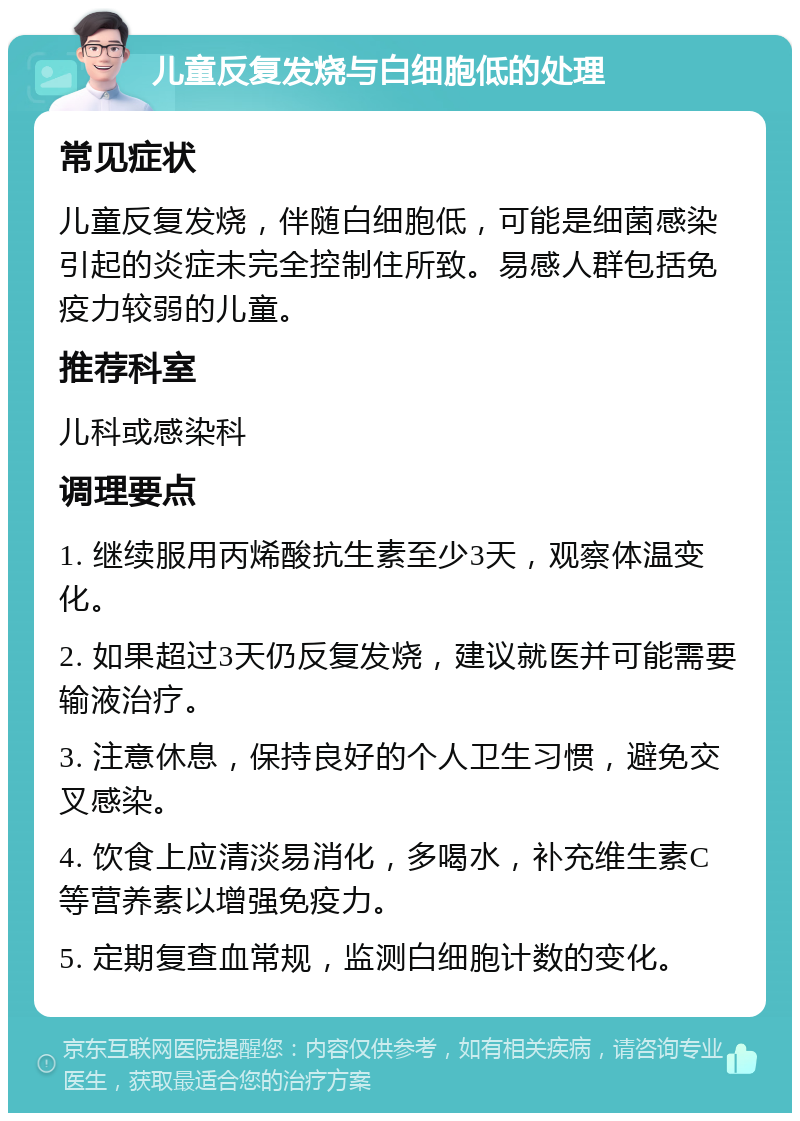 儿童反复发烧与白细胞低的处理 常见症状 儿童反复发烧，伴随白细胞低，可能是细菌感染引起的炎症未完全控制住所致。易感人群包括免疫力较弱的儿童。 推荐科室 儿科或感染科 调理要点 1. 继续服用丙烯酸抗生素至少3天，观察体温变化。 2. 如果超过3天仍反复发烧，建议就医并可能需要输液治疗。 3. 注意休息，保持良好的个人卫生习惯，避免交叉感染。 4. 饮食上应清淡易消化，多喝水，补充维生素C等营养素以增强免疫力。 5. 定期复查血常规，监测白细胞计数的变化。